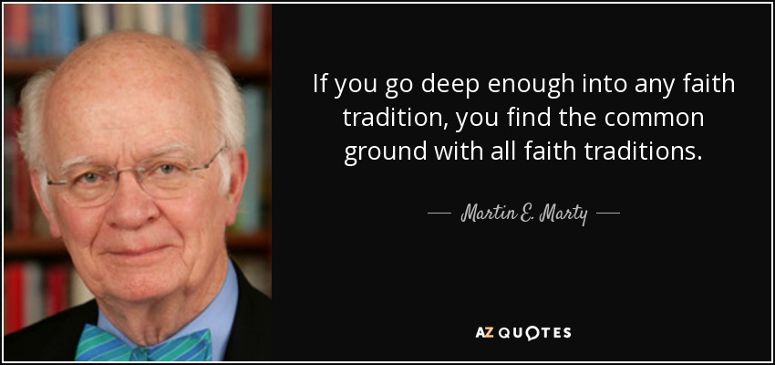 If you go deep enough into any faith tradition, you find the common ground with all faith traditions. - Martin E. Marty