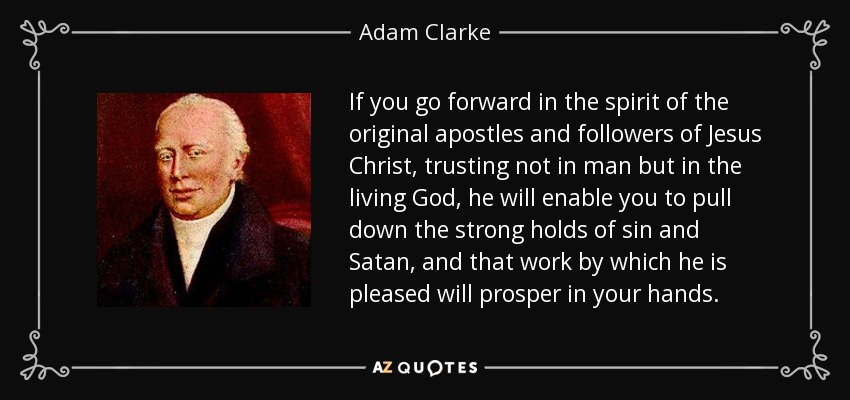 If you go forward in the spirit of the original apostles and followers of Jesus Christ, trusting not in man but in the living God, he will enable you to pull down the strong holds of sin and Satan, and that work by which he is pleased will prosper in your hands. - Adam Clarke
