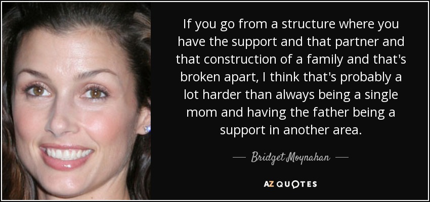 If you go from a structure where you have the support and that partner and that construction of a family and that's broken apart, I think that's probably a lot harder than always being a single mom and having the father being a support in another area. - Bridget Moynahan