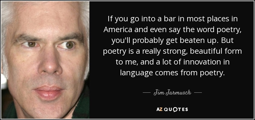 If you go into a bar in most places in America and even say the word poetry, you'll probably get beaten up. But poetry is a really strong, beautiful form to me, and a lot of innovation in language comes from poetry. - Jim Jarmusch