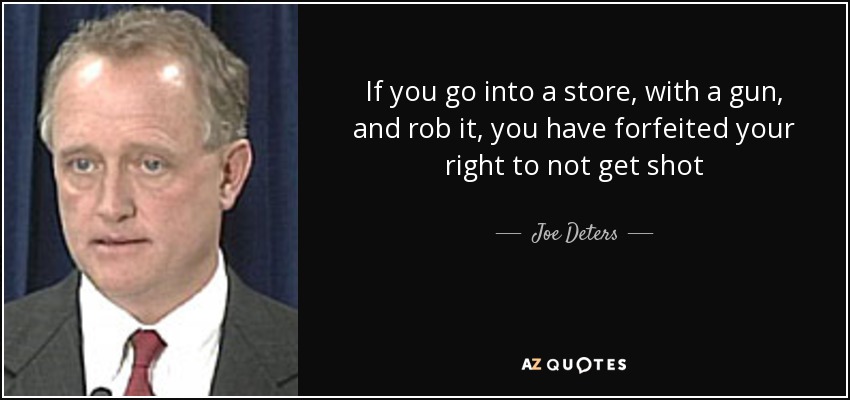 If you go into a store, with a gun, and rob it, you have forfeited your right to not get shot - Joe Deters