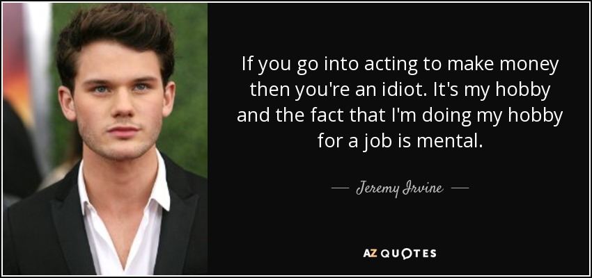 If you go into acting to make money then you're an idiot. It's my hobby and the fact that I'm doing my hobby for a job is mental. - Jeremy Irvine
