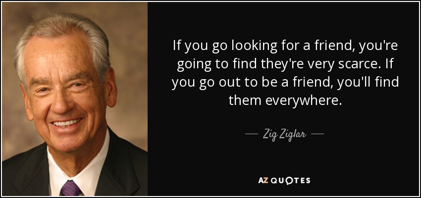If you go looking for a friend, you're going to find they're very scarce. If you go out to be a friend, you'll find them everywhere. - Zig Ziglar