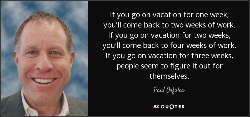 If you go on vacation for one week, you'll come back to two weeks of work. If you go on vacation for two weeks, you'll come back to four weeks of work. If you go on vacation for three weeks, people seem to figure it out for themselves. - Paul Orfalea