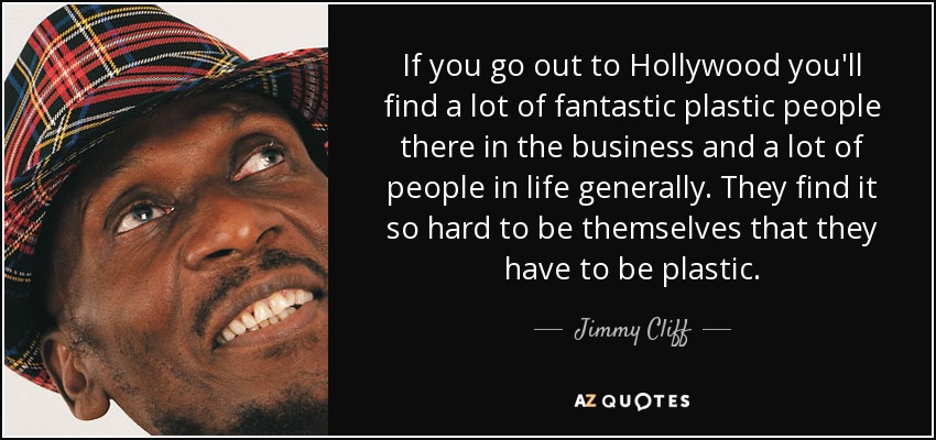 If you go out to Hollywood you'll find a lot of fantastic plastic people there in the business and a lot of people in life generally. They find it so hard to be themselves that they have to be plastic. - Jimmy Cliff