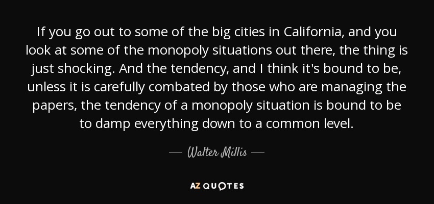 If you go out to some of the big cities in California, and you look at some of the monopoly situations out there, the thing is just shocking. And the tendency, and I think it's bound to be, unless it is carefully combated by those who are managing the papers, the tendency of a monopoly situation is bound to be to damp everything down to a common level. - Walter Millis