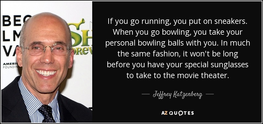 If you go running, you put on sneakers. When you go bowling, you take your personal bowling balls with you. In much the same fashion, it won't be long before you have your special sunglasses to take to the movie theater. - Jeffrey Katzenberg