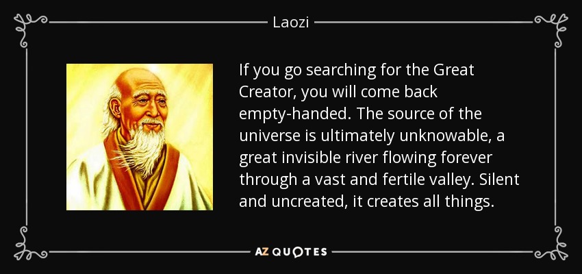 If you go searching for the Great Creator, you will come back empty-handed. The source of the universe is ultimately unknowable, a great invisible river flowing forever through a vast and fertile valley. Silent and uncreated, it creates all things. - Laozi