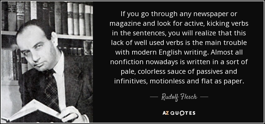 If you go through any newspaper or magazine and look for active, kicking verbs in the sentences, you will realize that this lack of well used verbs is the main trouble with modern English writing. Almost all nonfiction nowadays is written in a sort of pale, colorless sauce of passives and infinitives, motionless and flat as paper. - Rudolf Flesch