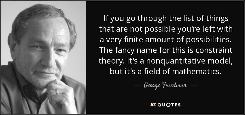 If you go through the list of things that are not possible you're left with a very finite amount of possibilities. The fancy name for this is constraint theory. It's a nonquantitative model, but it's a field of mathematics. - George Friedman
