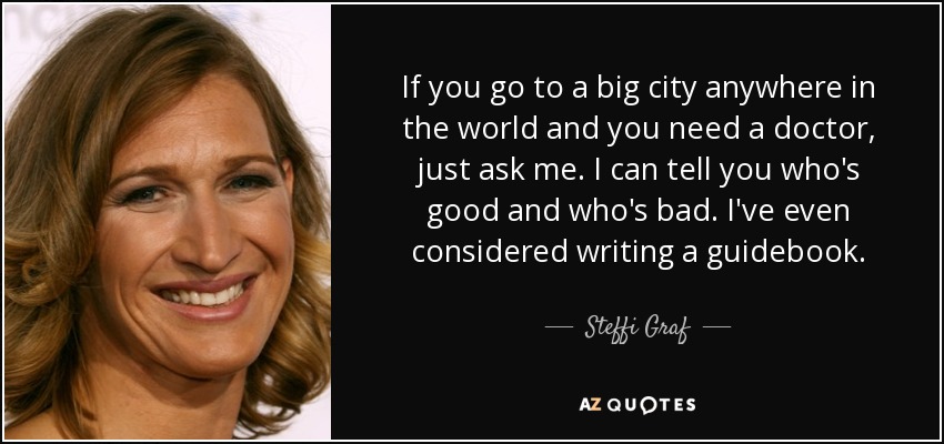 If you go to a big city anywhere in the world and you need a doctor, just ask me. I can tell you who's good and who's bad. I've even considered writing a guidebook. - Steffi Graf