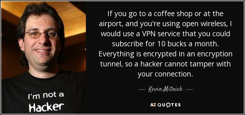 If you go to a coffee shop or at the airport, and you're using open wireless, I would use a VPN service that you could subscribe for 10 bucks a month. Everything is encrypted in an encryption tunnel, so a hacker cannot tamper with your connection. - Kevin Mitnick