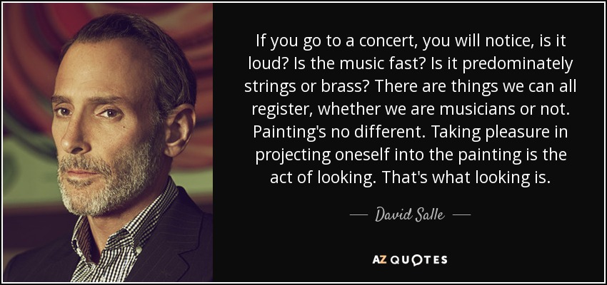If you go to a concert, you will notice, is it loud? Is the music fast? Is it predominately strings or brass? There are things we can all register, whether we are musicians or not. Painting's no different. Taking pleasure in projecting oneself into the painting is the act of looking. That's what looking is. - David Salle