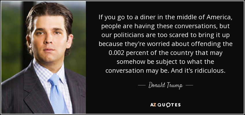 If you go to a diner in the middle of America, people are having these conversations, but our politicians are too scared to bring it up because they're worried about offending the 0.002 percent of the country that may somehow be subject to what the conversation may be. And it's ridiculous. - Donald Trump, Jr.