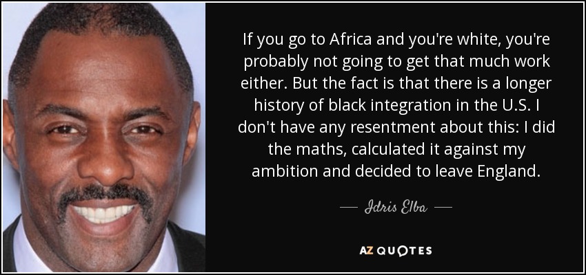 If you go to Africa and you're white, you're probably not going to get that much work either. But the fact is that there is a longer history of black integration in the U.S. I don't have any resentment about this: I did the maths, calculated it against my ambition and decided to leave England. - Idris Elba