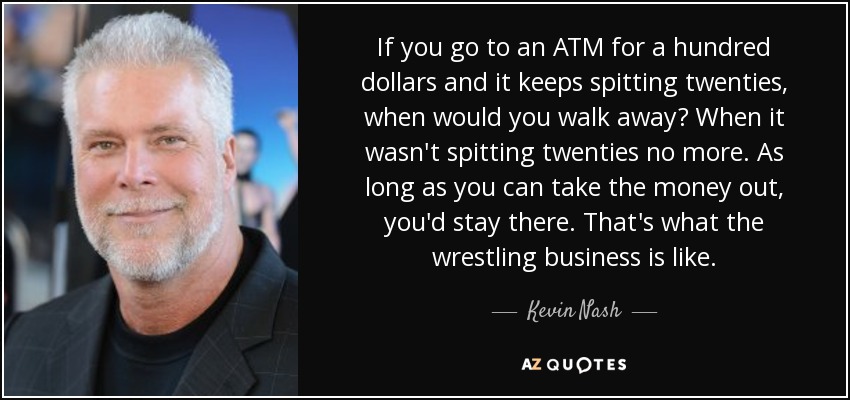 If you go to an ATM for a hundred dollars and it keeps spitting twenties, when would you walk away? When it wasn't spitting twenties no more. As long as you can take the money out, you'd stay there. That's what the wrestling business is like. - Kevin Nash