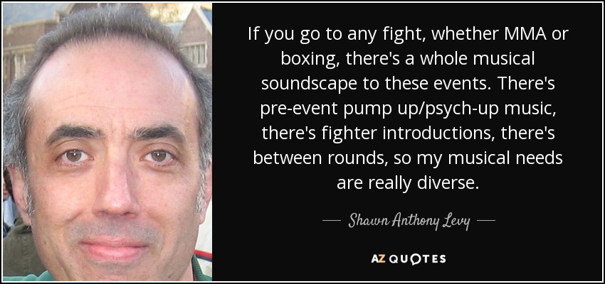 If you go to any fight, whether MMA or boxing, there's a whole musical soundscape to these events. There's pre-event pump up/psych-up music, there's fighter introductions, there's between rounds, so my musical needs are really diverse. - Shawn Anthony Levy