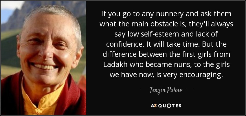 If you go to any nunnery and ask them what the main obstacle is, they'll always say low self-esteem and lack of confidence. It will take time. But the difference between the first girls from Ladakh who became nuns, to the girls we have now, is very encouraging. - Tenzin Palmo