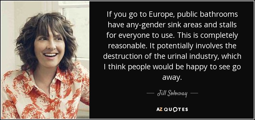 If you go to Europe, public bathrooms have any-gender sink areas and stalls for everyone to use. This is completely reasonable. It potentially involves the destruction of the urinal industry, which I think people would be happy to see go away. - Jill Soloway