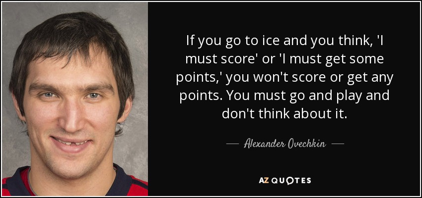 If you go to ice and you think, 'I must score' or 'I must get some points,' you won't score or get any points. You must go and play and don't think about it. - Alexander Ovechkin