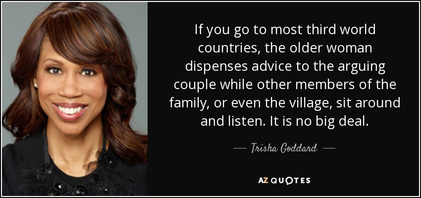 If you go to most third world countries, the older woman dispenses advice to the arguing couple while other members of the family, or even the village, sit around and listen. It is no big deal. - Trisha Goddard