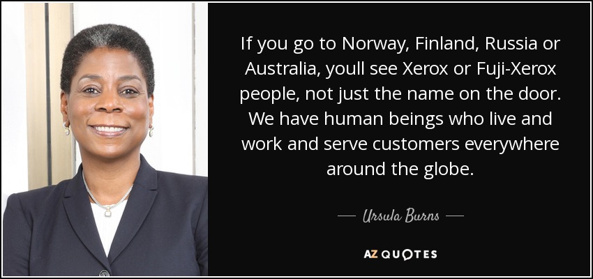 If you go to Norway, Finland, Russia or Australia, youll see Xerox or Fuji-Xerox people, not just the name on the door. We have human beings who live and work and serve customers everywhere around the globe. - Ursula Burns