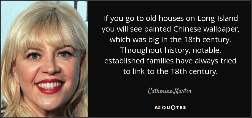 If you go to old houses on Long Island you will see painted Chinese wallpaper, which was big in the 18th century. Throughout history, notable, established families have always tried to link to the 18th century. - Catherine Martin