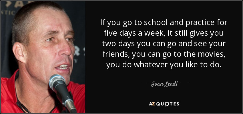 If you go to school and practice for five days a week, it still gives you two days you can go and see your friends, you can go to the movies, you do whatever you like to do. - Ivan Lendl