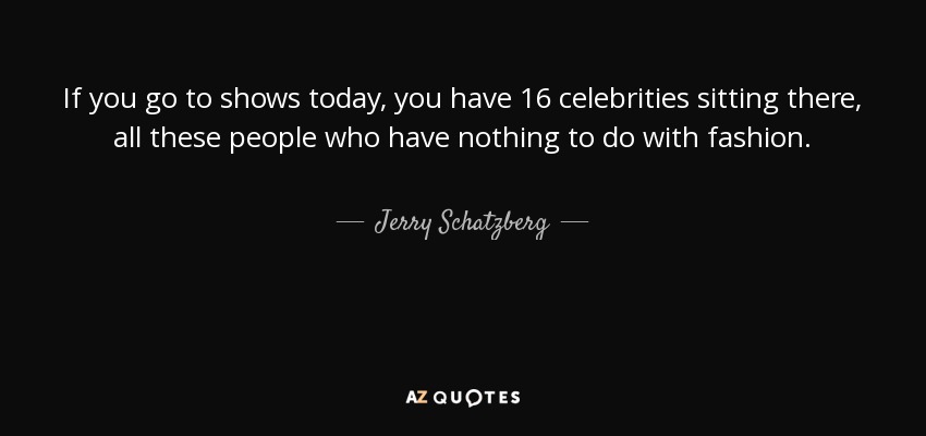 If you go to shows today, you have 16 celebrities sitting there, all these people who have nothing to do with fashion. - Jerry Schatzberg