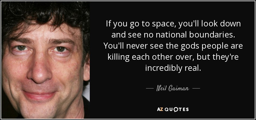 If you go to space, you'll look down and see no national boundaries. You'll never see the gods people are killing each other over, but they're incredibly real. - Neil Gaiman