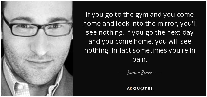If you go to the gym and you come home and look into the mirror, you'll see nothing. If you go the next day and you come home, you will see nothing. In fact sometimes you're in pain. - Simon Sinek