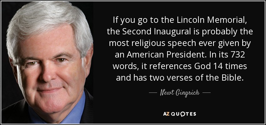 If you go to the Lincoln Memorial, the Second Inaugural is probably the most religious speech ever given by an American President. In its 732 words, it references God 14 times and has two verses of the Bible. - Newt Gingrich