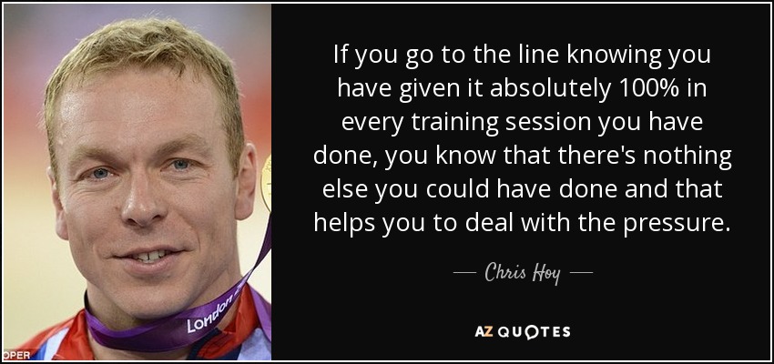 If you go to the line knowing you have given it absolutely 100% in every training session you have done, you know that there's nothing else you could have done and that helps you to deal with the pressure. - Chris Hoy