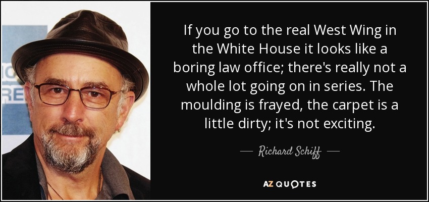 If you go to the real West Wing in the White House it looks like a boring law office; there's really not a whole lot going on in series. The moulding is frayed, the carpet is a little dirty; it's not exciting. - Richard Schiff