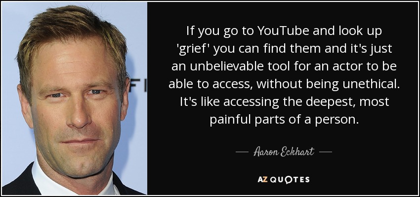 If you go to YouTube and look up 'grief' you can find them and it's just an unbelievable tool for an actor to be able to access, without being unethical. It's like accessing the deepest, most painful parts of a person. - Aaron Eckhart