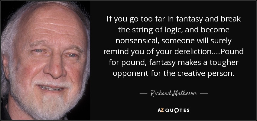 If you go too far in fantasy and break the string of logic, and become nonsensical, someone will surely remind you of your dereliction....Pound for pound, fantasy makes a tougher opponent for the creative person. - Richard Matheson