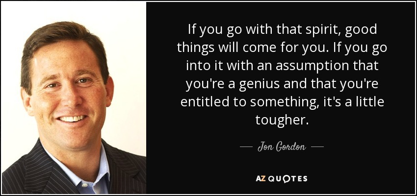 If you go with that spirit, good things will come for you. If you go into it with an assumption that you're a genius and that you're entitled to something, it's a little tougher. - Jon Gordon