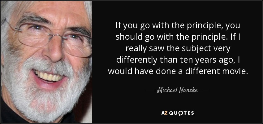 If you go with the principle, you should go with the principle. If I really saw the subject very differently than ten years ago, I would have done a different movie. - Michael Haneke