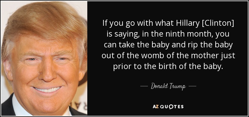 If you go with what Hillary [Clinton] is saying, in the ninth month, you can take the baby and rip the baby out of the womb of the mother just prior to the birth of the baby. - Donald Trump