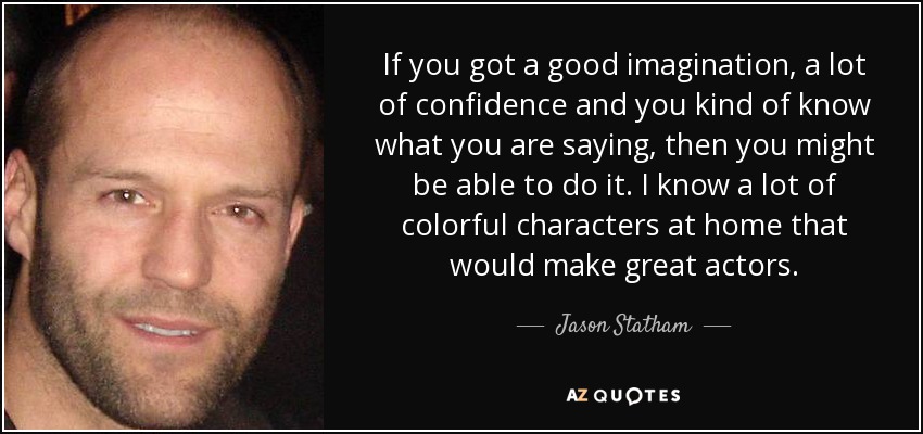 If you got a good imagination, a lot of confidence and you kind of know what you are saying, then you might be able to do it. I know a lot of colorful characters at home that would make great actors. - Jason Statham