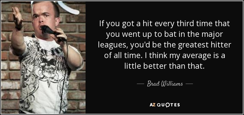 If you got a hit every third time that you went up to bat in the major leagues, you'd be the greatest hitter of all time. I think my average is a little better than that. - Brad Williams