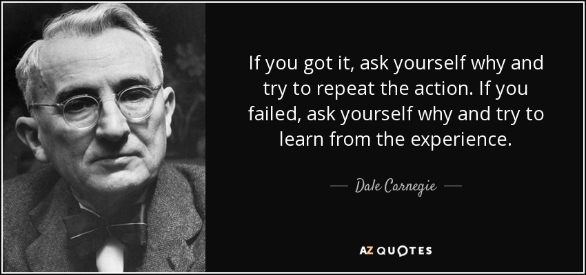 If you got it, ask yourself why and try to repeat the action. If you failed, ask yourself why and try to learn from the experience. - Dale Carnegie
