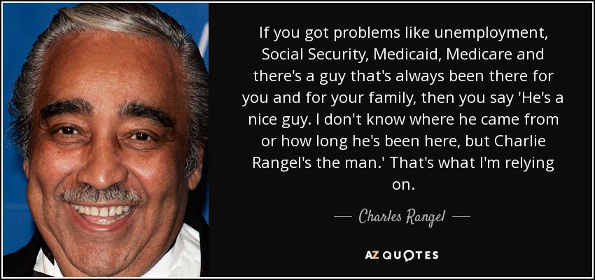 If you got problems like unemployment, Social Security, Medicaid, Medicare and there's a guy that's always been there for you and for your family, then you say 'He's a nice guy. I don't know where he came from or how long he's been here, but Charlie Rangel's the man.' That's what I'm relying on. - Charles Rangel
