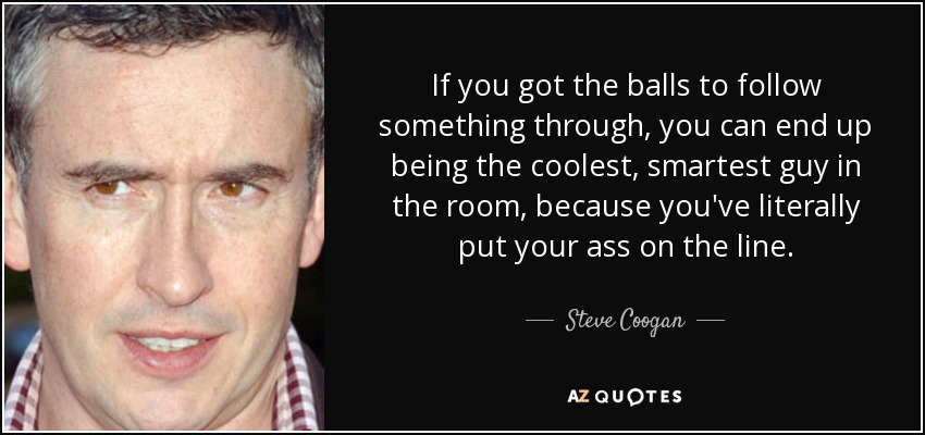 If you got the balls to follow something through, you can end up being the coolest, smartest guy in the room, because you've literally put your ass on the line. - Steve Coogan