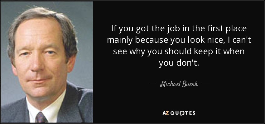 If you got the job in the first place mainly because you look nice, I can't see why you should keep it when you don't. - Michael Buerk