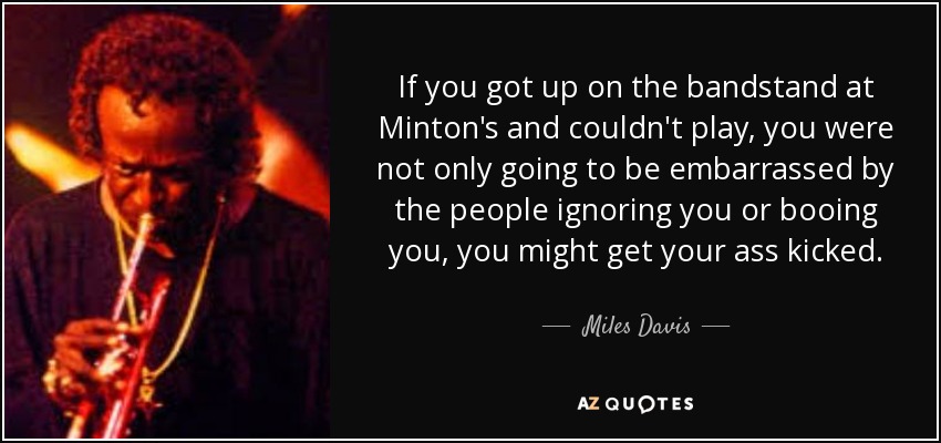 If you got up on the bandstand at Minton's and couldn't play, you were not only going to be embarrassed by the people ignoring you or booing you, you might get your ass kicked. - Miles Davis