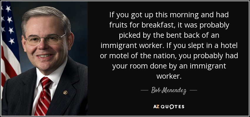 If you got up this morning and had fruits for breakfast, it was probably picked by the bent back of an immigrant worker. If you slept in a hotel or motel of the nation, you probably had your room done by an immigrant worker. - Bob Menendez