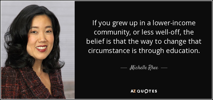 If you grew up in a lower-income community, or less well-off, the belief is that the way to change that circumstance is through education. - Michelle Rhee