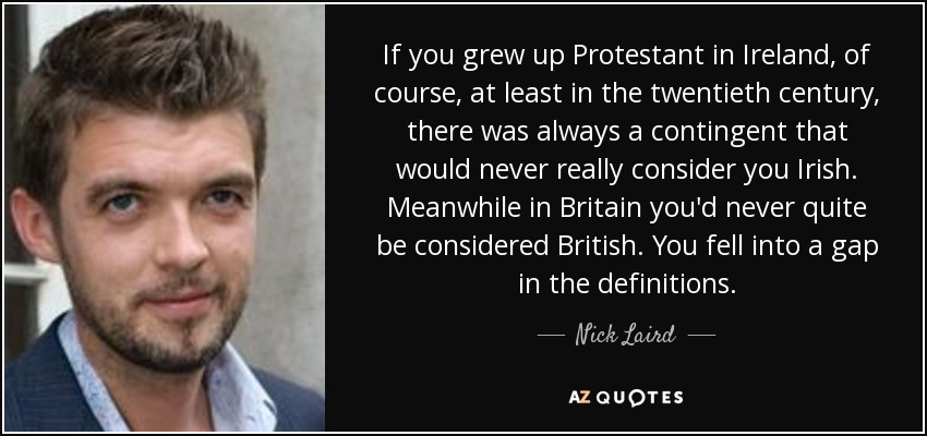 If you grew up Protestant in Ireland, of course, at least in the twentieth century, there was always a contingent that would never really consider you Irish. Meanwhile in Britain you'd never quite be considered British. You fell into a gap in the definitions. - Nick Laird