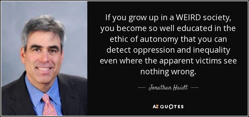 If you grow up in a WEIRD society, you become so well educated in the ethic of autonomy that you can detect oppression and inequality even where the apparent victims see nothing wrong. - Jonathan Haidt
